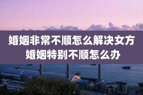 婚姻非常不顺怎么解决女方 婚姻特别不顺怎么办