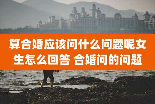 算合婚应该问什么问题呢女生怎么回答 合婚问的问题