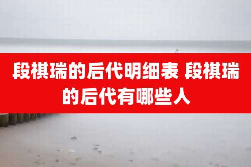 段祺瑞的后代明细表 段祺瑞的后代有哪些人