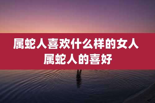 属蛇人喜欢什么样的女人 属蛇人的喜好