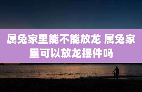 属兔家里能不能放龙 属兔家里可以放龙摆件吗