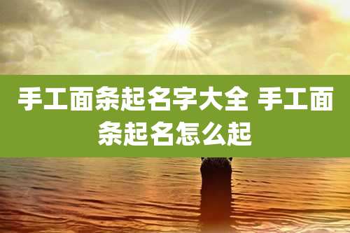 手工面条起名字大全 手工面条起名怎么起