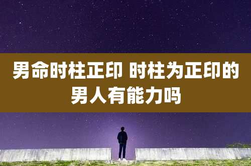 男命时柱正印 时柱为正印的男人有能力吗