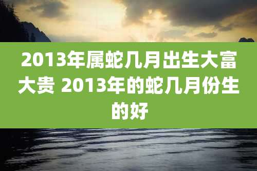 2013年属蛇几月出生大富大贵 2013年的蛇几月份生的好