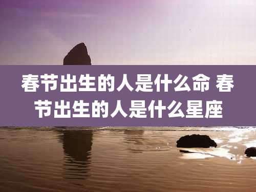 春节出生的人是什么命 春节出生的人是什么星座