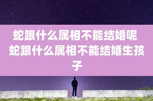 蛇跟什么属相不能结婚呢 蛇跟什么属相不能结婚生孩子