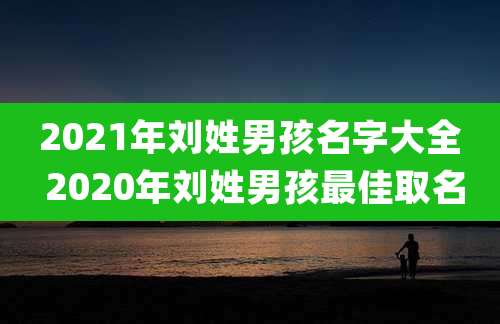 2021年刘姓男孩名字大全 2020年刘姓男孩最佳取名