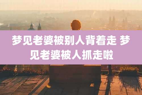 梦见老婆被别人背着走 梦见老婆被人抓走啦