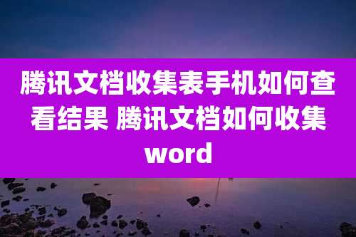 腾讯文档收集表手机如何查看结果 腾讯文档如何收集word