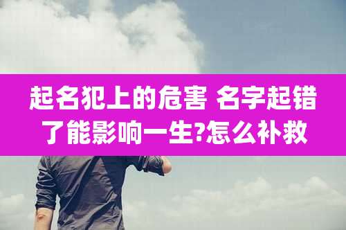 起名犯上的危害 名字起错了能影响一生?怎么补救