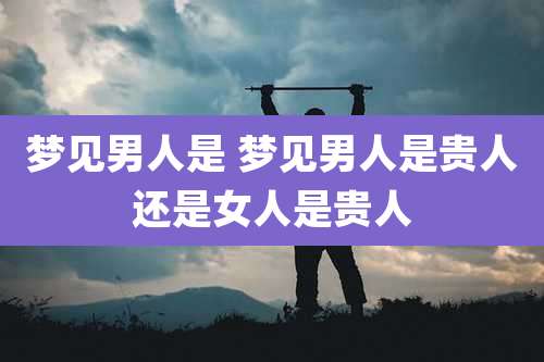 梦见男人是 梦见男人是贵人还是女人是贵人
