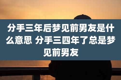 分手三年后梦见前男友是什么意思 分手三四年了总是梦见前男友