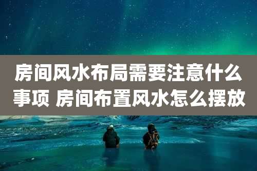 房间风水布局需要注意什么事项 房间布置风水怎么摆放