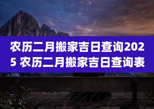 农历二月搬家吉日查询2025 农历二月搬家吉日查询表