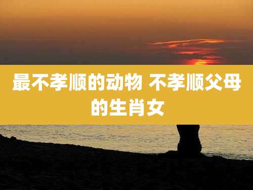 最不孝顺的动物 不孝顺父母的生肖女