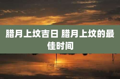 腊月上坟吉日 腊月上坟的最佳时间