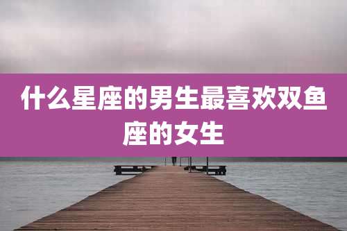 什么星座的男生最喜欢双鱼座的女生