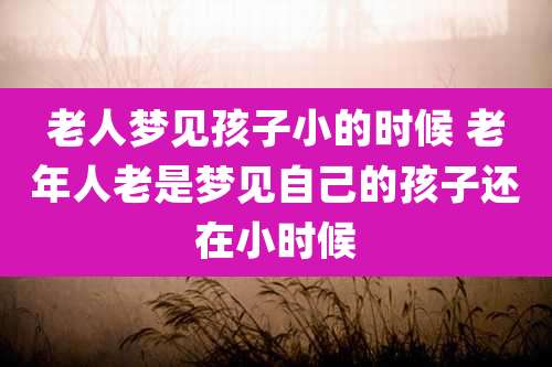 老人梦见孩子小的时候 老年人老是梦见自己的孩子还在小时候