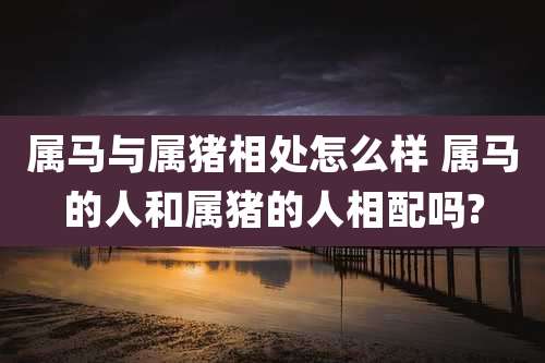 属马与属猪相处怎么样 属马的人和属猪的人相配吗?