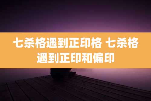 七杀格遇到正印格 七杀格遇到正印和偏印