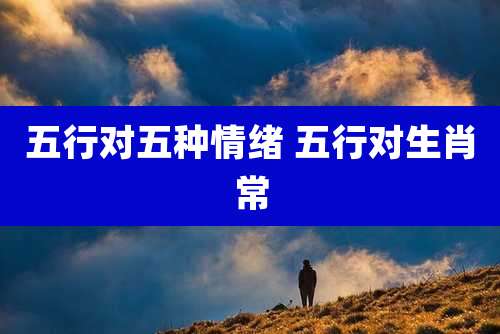 五行对五种情绪 五行对生肖常