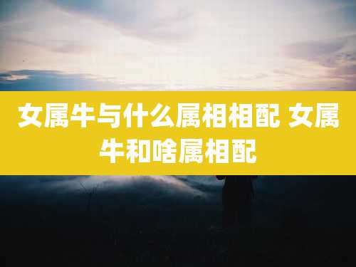 女属牛与什么属相相配 女属牛和啥属相配