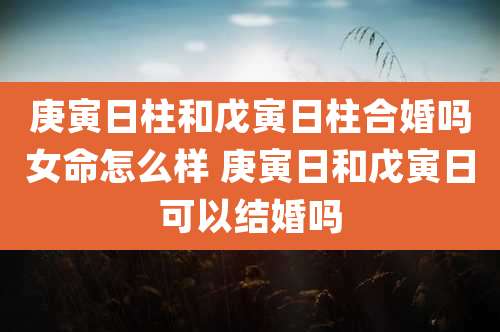 庚寅日柱和戊寅日柱合婚吗女命怎么样 庚寅日和戊寅日可以结婚吗