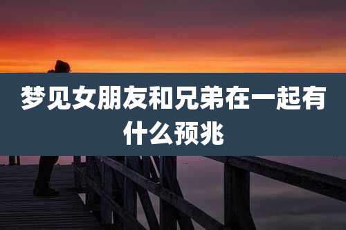 梦见女朋友和兄弟在一起有什么预兆