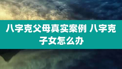 八字克父母真实案例 八字克子女怎么办