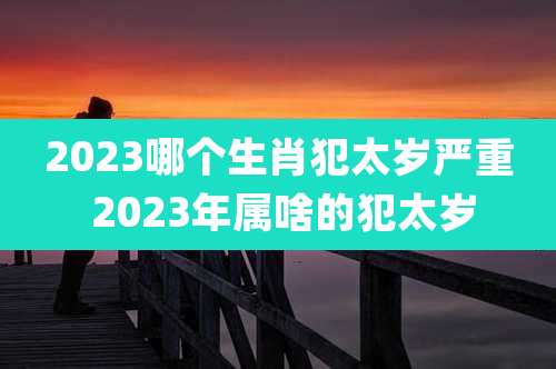 2023哪个生肖犯太岁严重 2023年属啥的犯太岁