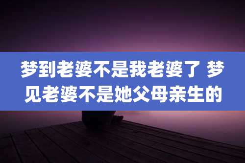 梦到老婆不是我老婆了 梦见老婆不是她父母亲生的