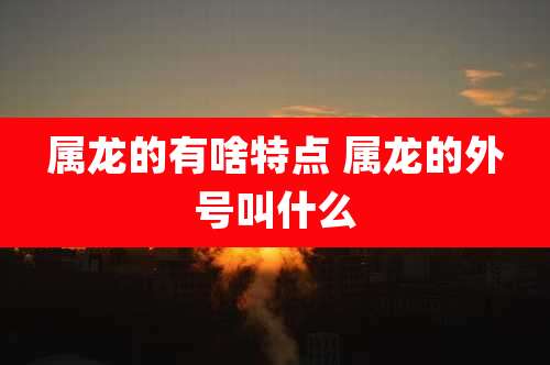 属龙的有啥特点 属龙的外号叫什么