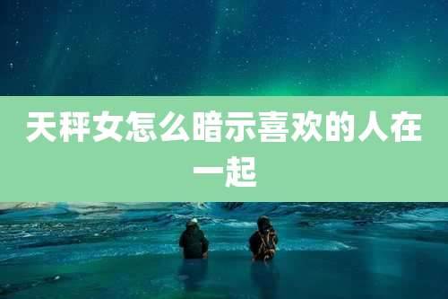 天秤女怎么暗示喜欢的人在一起