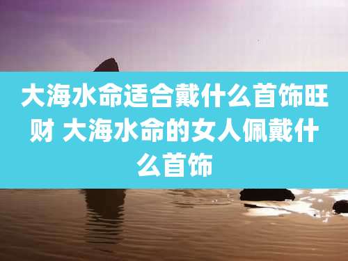 大海水命适合戴什么首饰旺财 大海水命的女人佩戴什么首饰