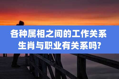 各种属相之间的工作关系 生肖与职业有关系吗?