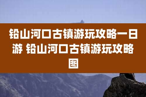 铅山河口古镇游玩攻略一日游 铅山河口古镇游玩攻略图
