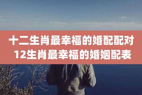十二生肖最幸福的婚配配对 12生肖最幸福的婚姻配表