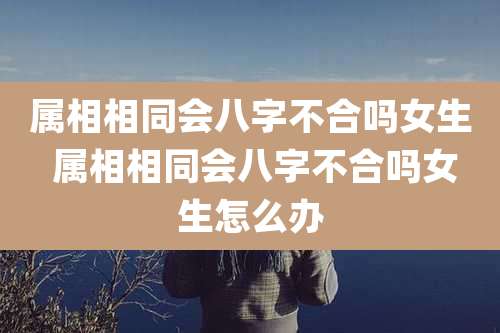 属相相同会八字不合吗女生 属相相同会八字不合吗女生怎么办