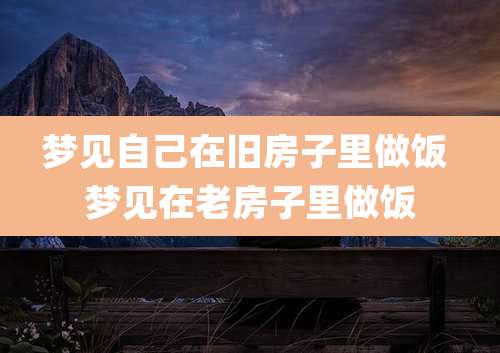 梦见自己在旧房子里做饭 梦见在老房子里做饭