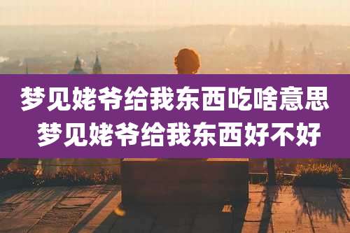 梦见姥爷给我东西吃啥意思 梦见姥爷给我东西好不好