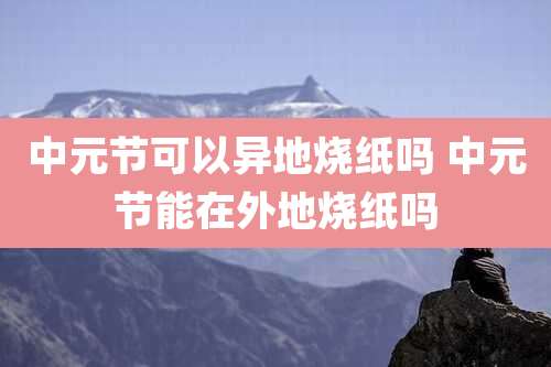 中元节可以异地烧纸吗 中元节能在外地烧纸吗