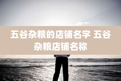 五谷杂粮的店铺名字 五谷杂粮店铺名称