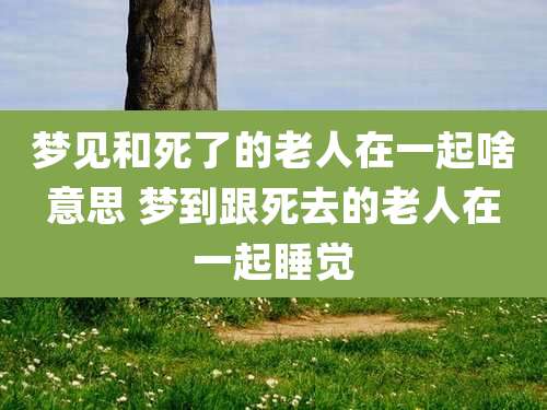 梦见和死了的老人在一起啥意思 梦到跟死去的老人在一起睡觉