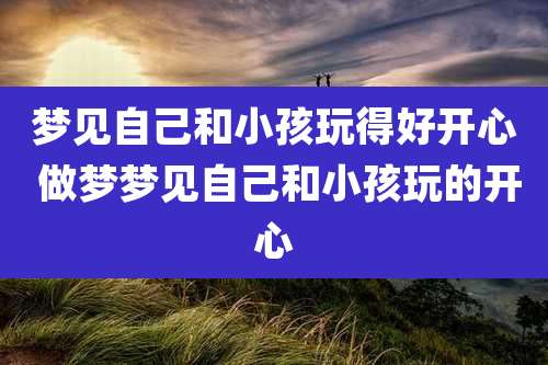 梦见自己和小孩玩得好开心 做梦梦见自己和小孩玩的开心