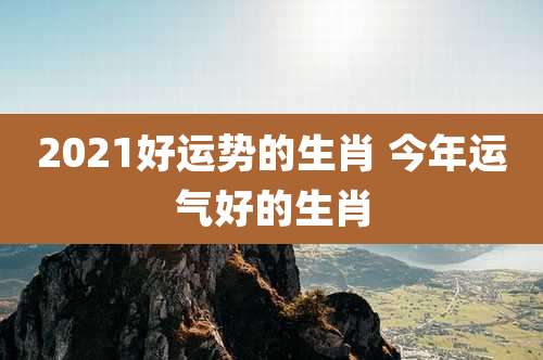 2021好运势的生肖 今年运气好的生肖