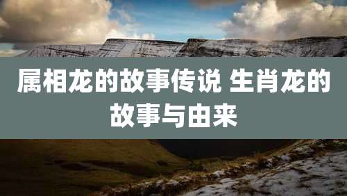属相龙的故事传说 生肖龙的故事与由来