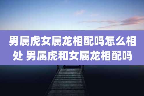 男属虎女属龙相配吗怎么相处 男属虎和女属龙相配吗