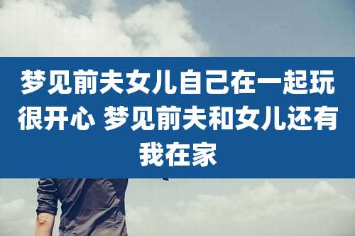 梦见前夫女儿自己在一起玩很开心 梦见前夫和女儿还有我在家