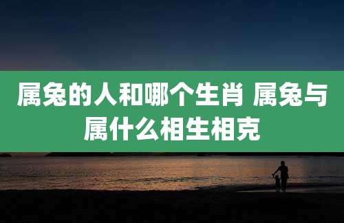 属兔的人和哪个生肖 属兔与属什么相生相克