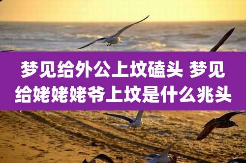 梦见给外公上坟磕头 梦见给姥姥姥爷上坟是什么兆头